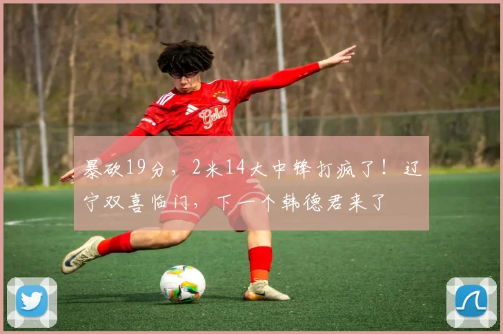 暴砍19分，2米14大中锋打疯了！辽宁双喜临门，下一个韩德君来了