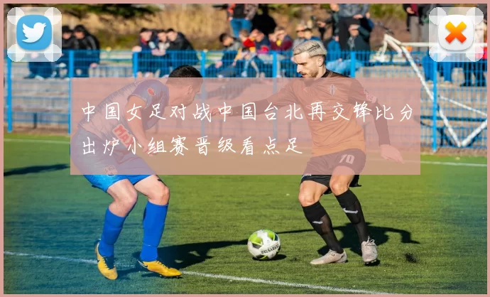 中国女足对战中国台北再交锋比分出炉小组赛晋级看点足