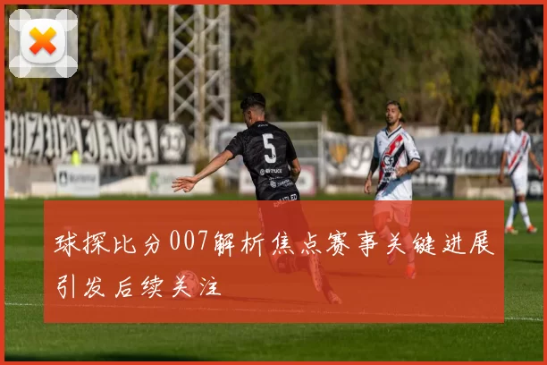 球探比分007解析焦点赛事关键进展引发后续关注