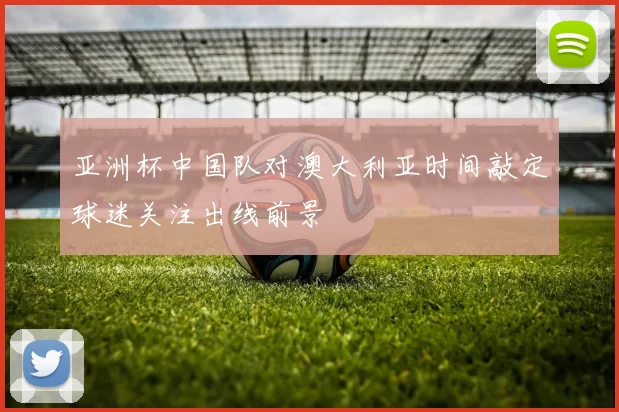 亚洲杯中国队对澳大利亚时间敲定球迷关注出线前景