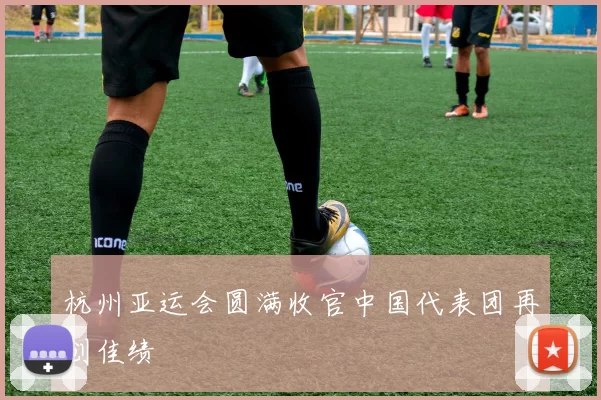 杭州亚运会圆满收官中国代表团再创佳绩