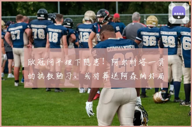 欧冠闷平埋下隐患！阿尔特塔一贯的执教陋习，或将葬送阿森纳好局