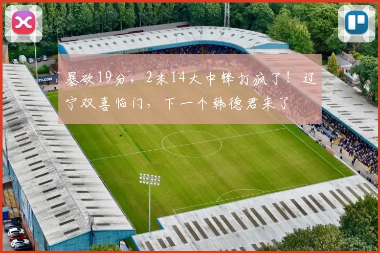 暴砍19分,2米14大中锋打疯了!辽宁双喜临门,下一个韩德君来了