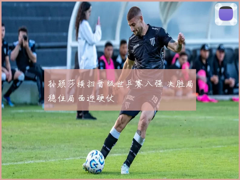 孙颖莎横扫晋级世乒赛八强 决胜局稳住局面迎硬仗