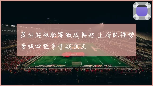 男排超级联赛激战再起 上海队强势晋级四强争夺战焦点