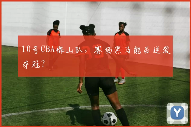 10号CBA佛山队，赛场黑马能否逆袭夺冠？