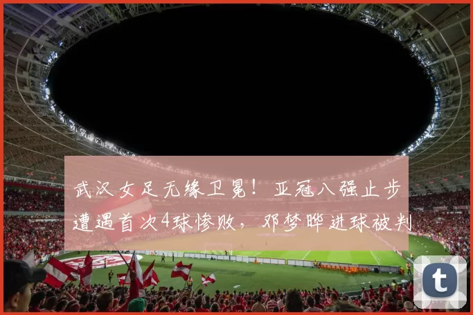 武汉女足无缘卫冕！亚冠八强止步遭遇首次4球惨败，邓梦晔进球被判无效_比赛_赛季_比分