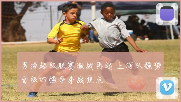 男排超级联赛激战再起 上海队强势晋级四强争夺战焦点