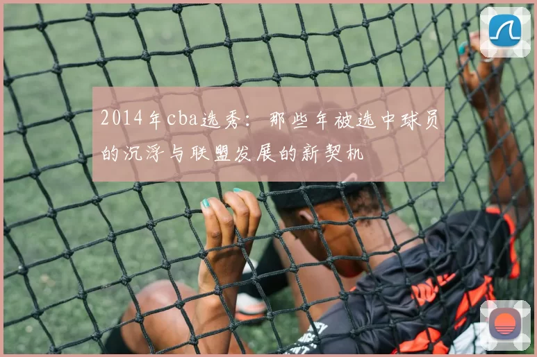 2014年cba选秀:那些年被选中球员的沉浮与联盟发展的新契机