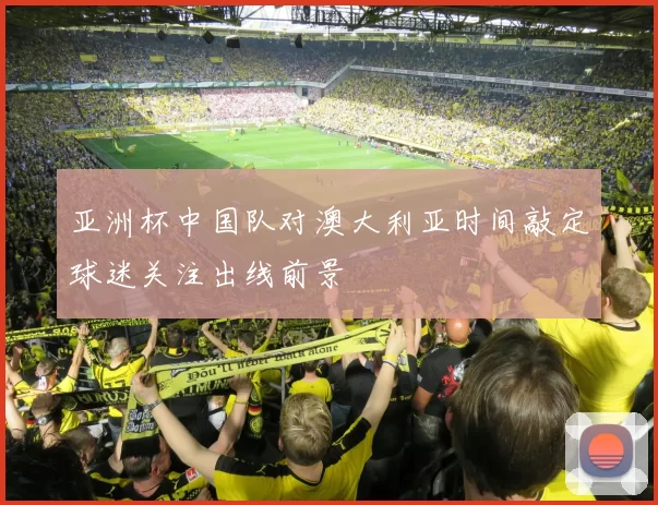 亚洲杯中国队对澳大利亚时间敲定球迷关注出线前景