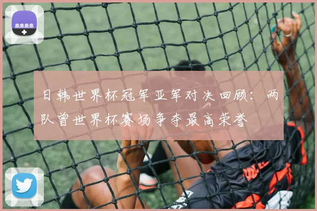 日韩世界杯冠军亚军对决回顾:两队曾世界杯赛场争夺最高荣誉