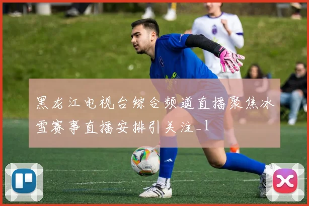 黑龙江电视台综合频道直播聚焦冰雪赛事直播安排引关注_1