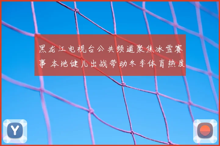 黑龙江电视台公共频道聚焦冰雪赛事 本地健儿出战带动冬季体育热度提升