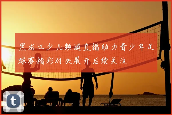 黑龙江少儿频道直播助力青少年足球赛精彩对决展开后续关注