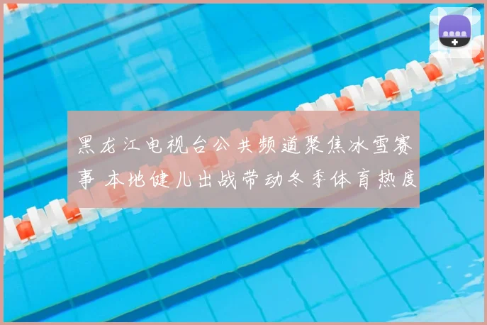 黑龙江电视台公共频道聚焦冰雪赛事 本地健儿出战带动冬季体育热度提升